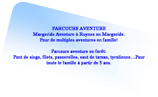 Rectangle � coins arrondis: PARCOURS AVENTURE
Margeride Aventure � Ruynes en Margeride.
Pour de multiples aventures en famille!

Parcours aventure en for�t:
Pont de singe, filets, passerelles, saut de tarzan, tyrolienne....Pour toute le famille � partir de 5 ans.
&nbsp;

