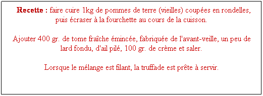 Zone de Texte:   Recette : faire cuire 1kg de pommes de terre (vieilles) coupes en rondelles, puis craser  la fourchette au cours de la cuisson.
Ajouter 400 gr. de tome frache mince, fabrique de l'avant-veille, un peu de lard fondu, d'ail pil, 100 gr. de crme et saler.
Lorsque le mlange est filant, la truffade est prte  servir.
 
